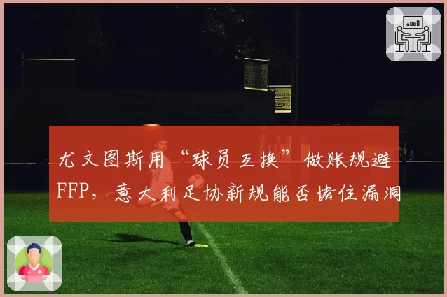 尤文图斯用“球员互换”做账规避FFP，意大利足协新规能否堵住漏洞？