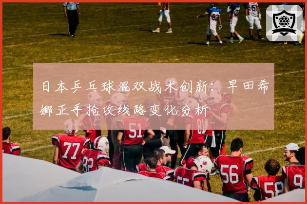 日本乒乓球混双战术创新:早田希娜正手抢攻线路变化分析