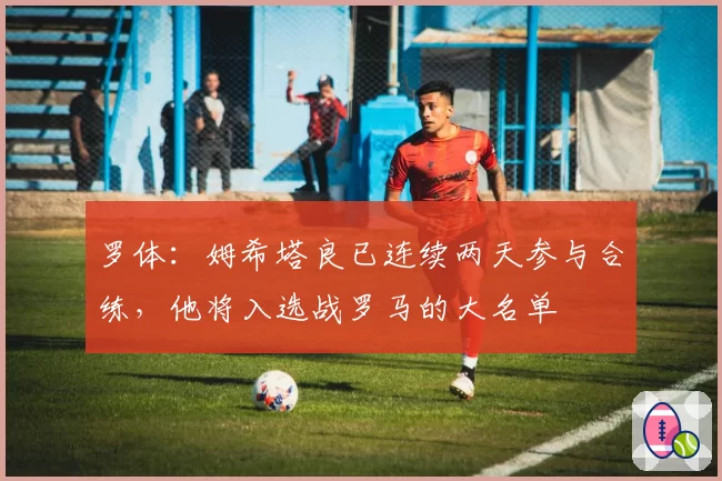 罗体:姆希塔良已连续两天参与合练,他将入选战罗马的大名单