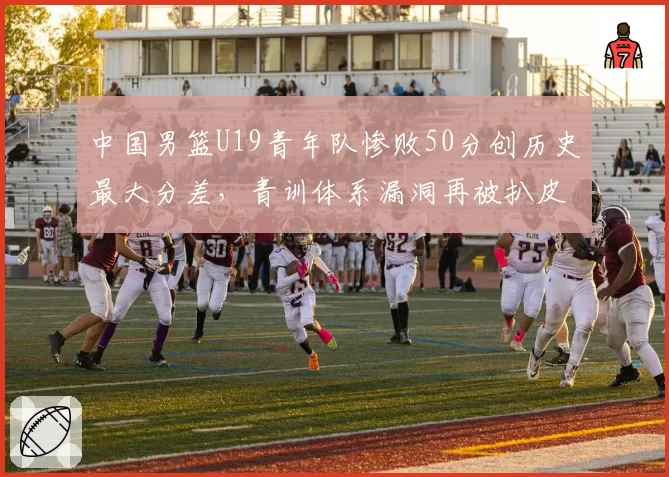 中国男篮U19青年队惨败50分创历史最大分差，青训体系漏洞再被扒皮