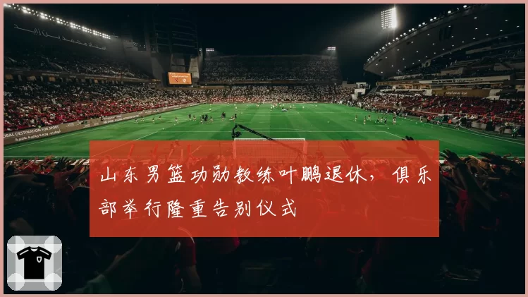 山东男篮功勋教练叶鹏退休，俱乐部举行隆重告别仪式