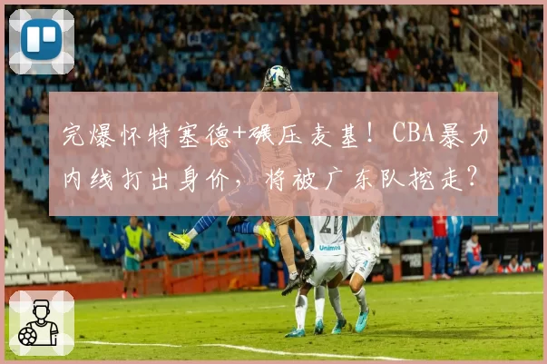 完爆怀特塞德+碾压麦基！CBA暴力内线打出身价，将被广东队挖走？