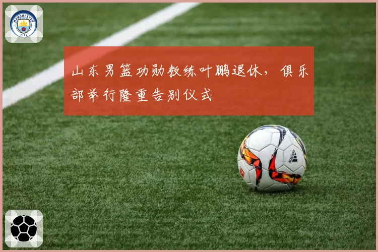 山东男篮功勋教练叶鹏退休，俱乐部举行隆重告别仪式
