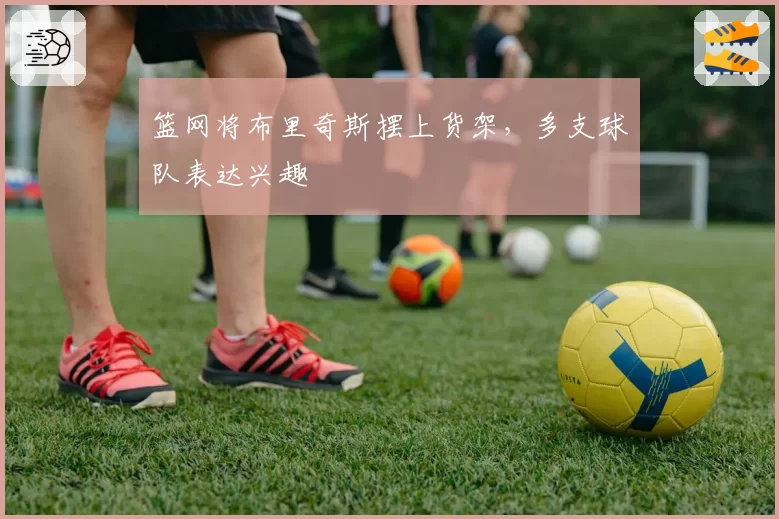 篮网将布里奇斯摆上货架,多支球队表达兴趣