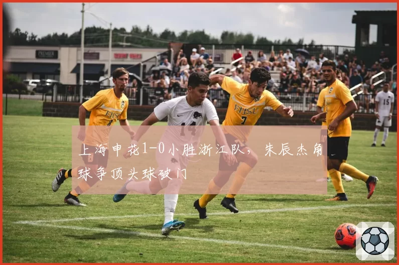 上海申花1-0小胜浙江队，朱辰杰角球争顶头球破门