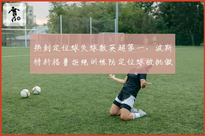 热刺定位球失球数英超第一，波斯特科格鲁拒绝训练防定位球被批傲慢