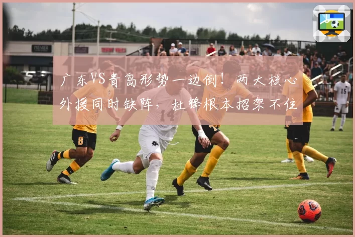 广东VS青岛形势一边倒!两大核心外援同时缺阵,杜锋根本招架不住