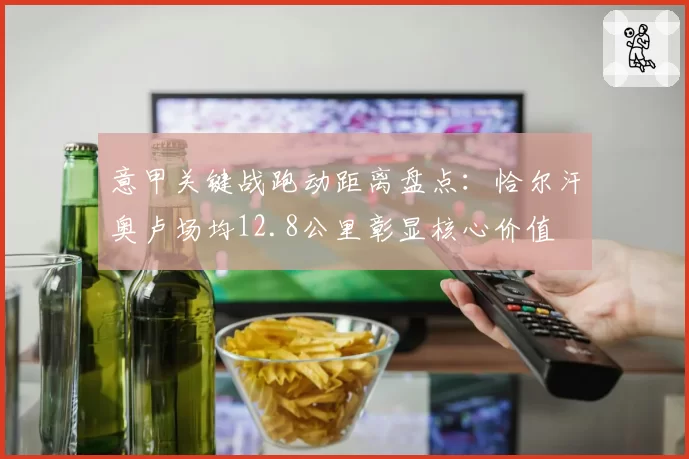 意甲关键战跑动距离盘点：恰尔汗奥卢场均12.8公里彰显核心价值