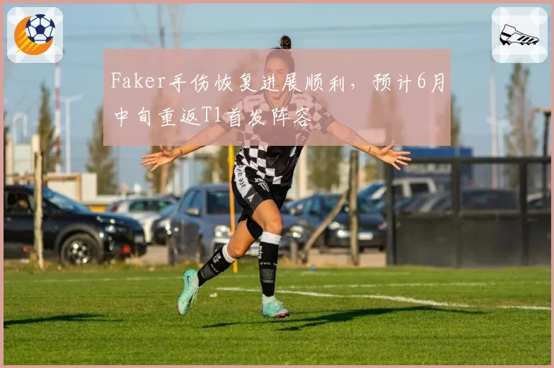 Faker手伤恢复进展顺利，预计6月中旬重返T1首发阵容