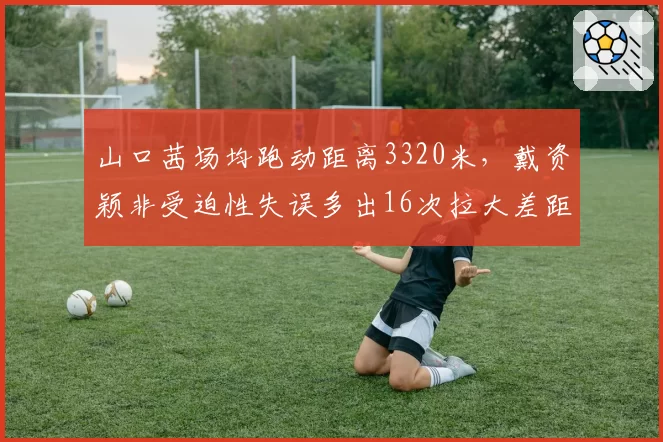 山口茜场均跑动距离3320米,戴资颖非受迫性失误多出16次拉大差距