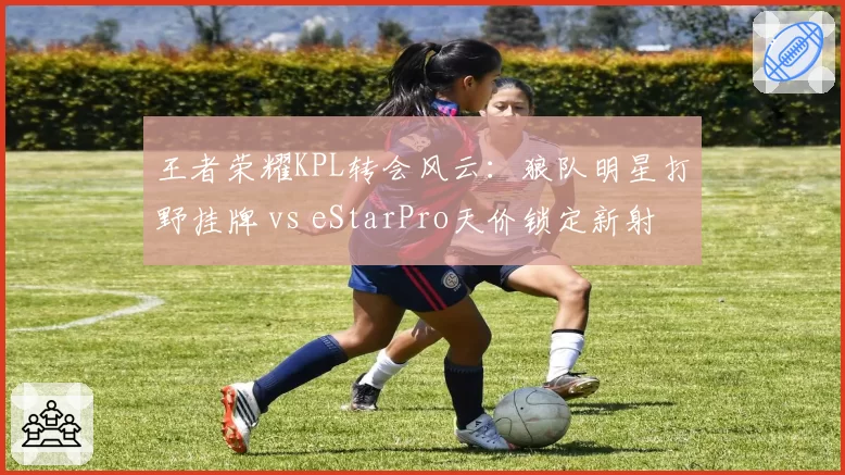 王者荣耀KPL转会风云：狼队明星打野挂牌 vs eStarPro天价锁定新射手