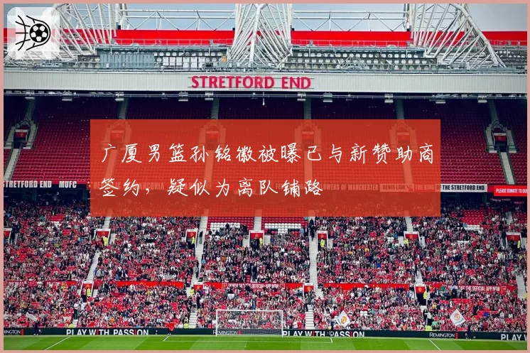 广厦男篮孙铭徽被曝已与新赞助商签约，疑似为离队铺路