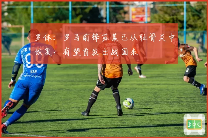 罗体:罗马前锋苏莱已从耻骨炎中恢复,有望首发出战国米