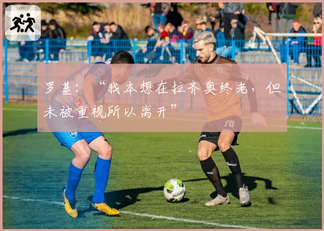 罗基:“我本想在拉齐奥终老,但未被重视所以离开”