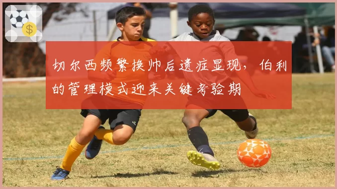 切尔西频繁换帅后遗症显现,伯利的管理模式迎来关键考验期