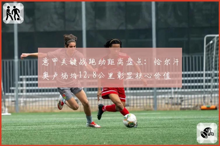意甲关键战跑动距离盘点：恰尔汗奥卢场均12.8公里彰显核心价值