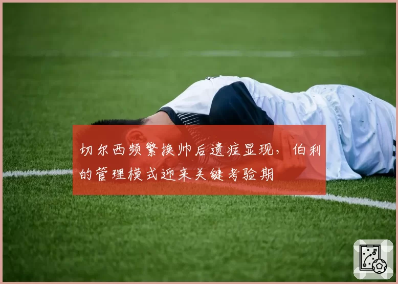 切尔西频繁换帅后遗症显现,伯利的管理模式迎来关键考验期