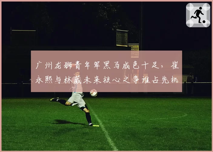 广州龙狮青年军黑马成色十足，崔永熙与林葳未来核心之争谁占先机？