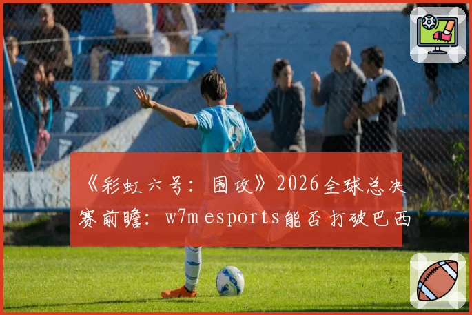 《彩虹六号:围攻》2026全球总决赛前瞻:w7m esports能否打破巴西赛区冠军荒?