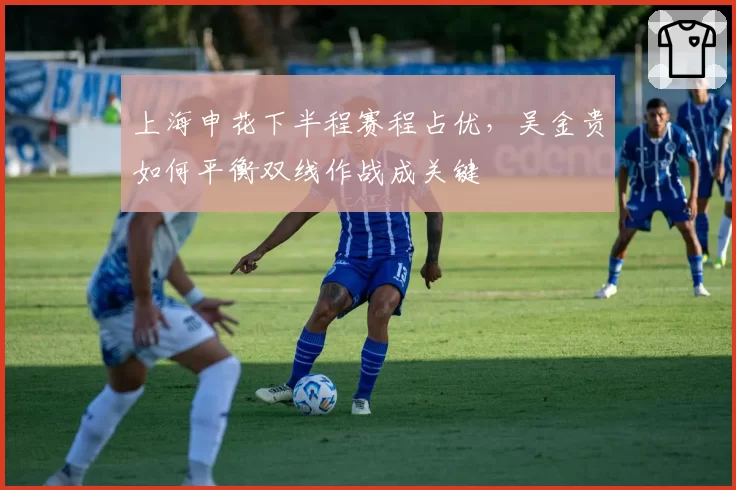 上海申花下半程赛程占优,吴金贵如何平衡双线作战成关键