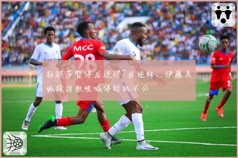 孙颖莎暂停后连得7分逆转，伊藤美诚投诉教练喊停时机不公