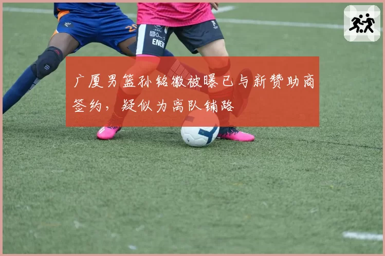 广厦男篮孙铭徽被曝已与新赞助商签约，疑似为离队铺路