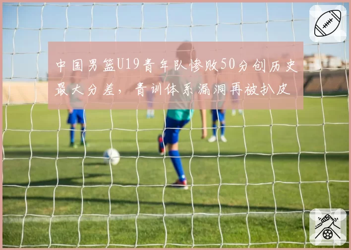 中国男篮U19青年队惨败50分创历史最大分差，青训体系漏洞再被扒皮