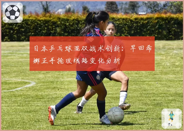 日本乒乓球混双战术创新:早田希娜正手抢攻线路变化分析