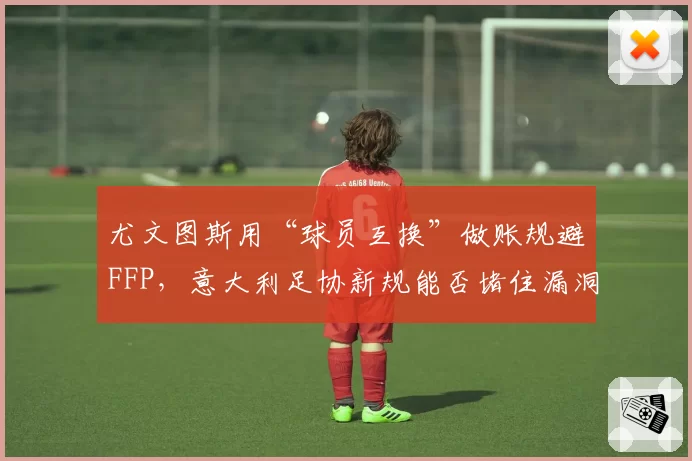 尤文图斯用“球员互换”做账规避FFP，意大利足协新规能否堵住漏洞？