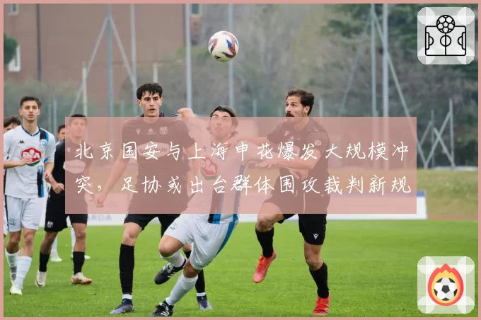 北京国安与上海申花爆发大规模冲突，足协或出台群体围攻裁判新规
