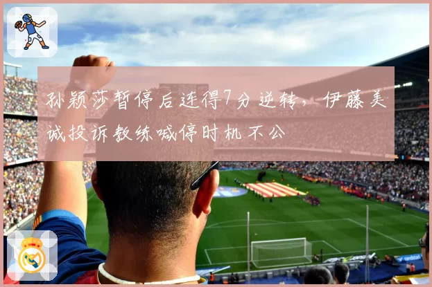 孙颖莎暂停后连得7分逆转，伊藤美诚投诉教练喊停时机不公