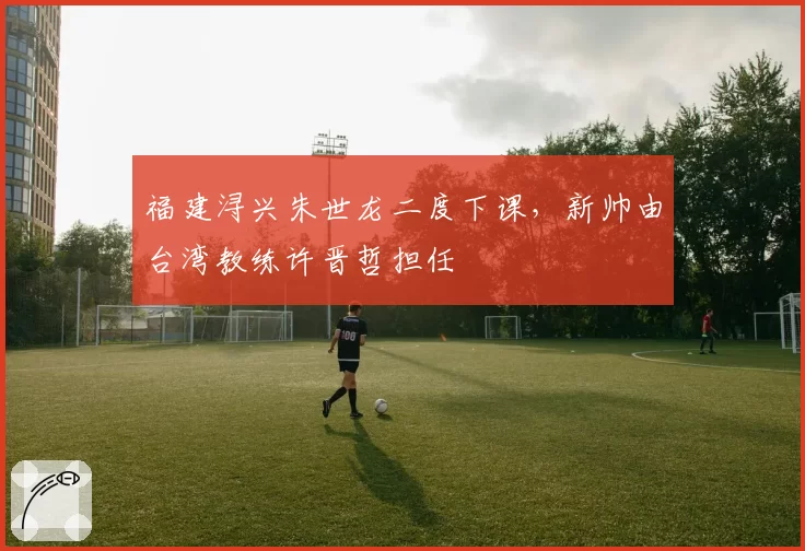 福建浔兴朱世龙二度下课，新帅由台湾教练许晋哲担任