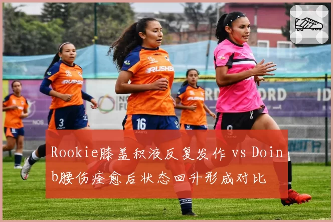 Rookie膝盖积液反复发作 vs Doinb腰伤痊愈后状态回升形成对比