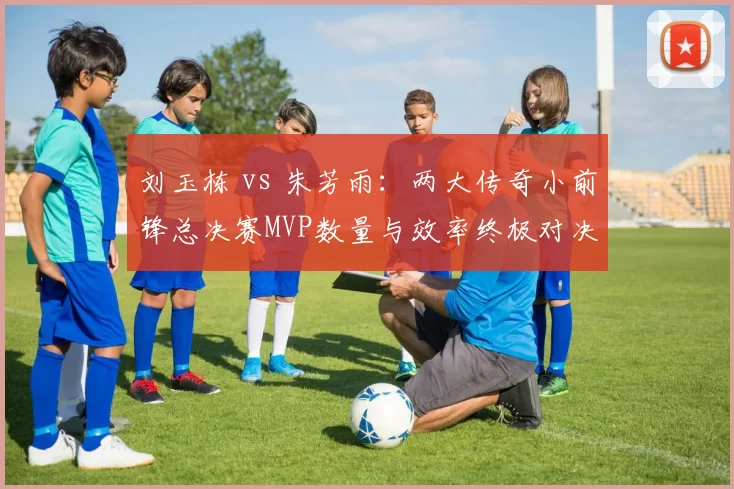 刘玉栋 vs 朱芳雨：两大传奇小前锋总决赛MVP数量与效率终极对决
