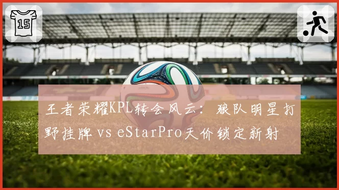 王者荣耀KPL转会风云：狼队明星打野挂牌 vs eStarPro天价锁定新射手