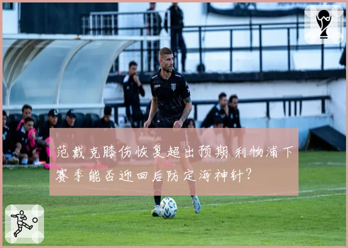 范戴克膝伤恢复超出预期 利物浦下赛季能否迎回后防定海神针？