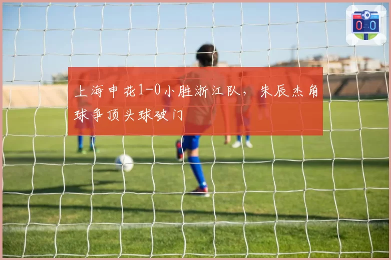 上海申花1-0小胜浙江队，朱辰杰角球争顶头球破门
