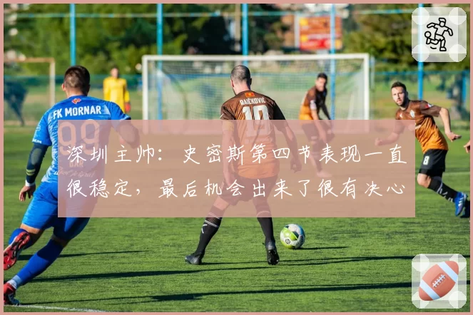 深圳主帅:史密斯第四节表现一直很稳定,最后机会出来了很有决心