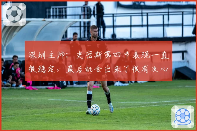 深圳主帅：史密斯第四节表现一直很稳定，最后机会出来了很有决心