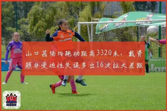 山口茜场均跑动距离3320米，戴资颖非受迫性失误多出16次拉大差距