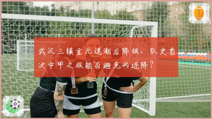 武汉三镇金元退潮后降级，队史首次中甲之旅能否避免两连降？