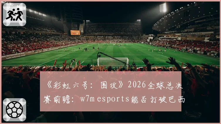 《彩虹六号:围攻》2026全球总决赛前瞻:w7m esports能否打破巴西赛区冠军荒?