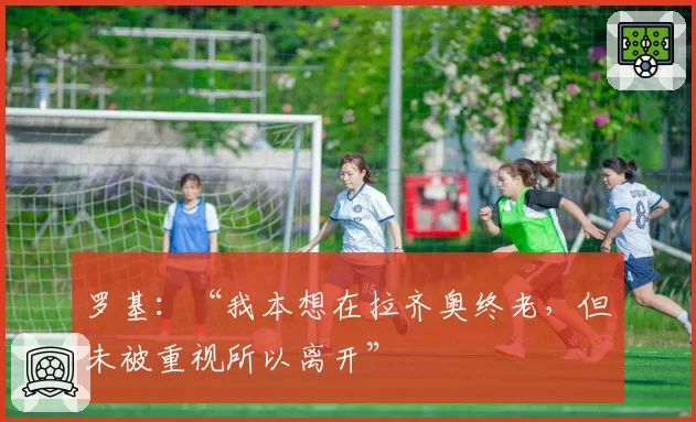 罗基：“我本想在拉齐奥终老，但未被重视所以离开”