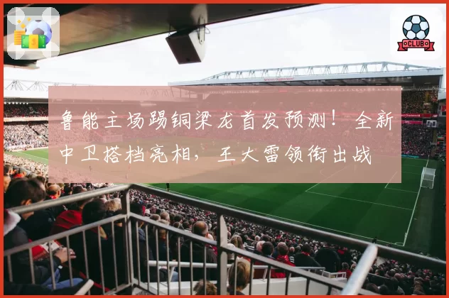 鲁能主场踢铜梁龙首发预测！全新中卫搭档亮相，王大雷领衔出战