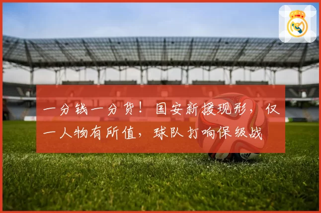 一分钱一分货！国安新援现形，仅一人物有所值，球队打响保级战