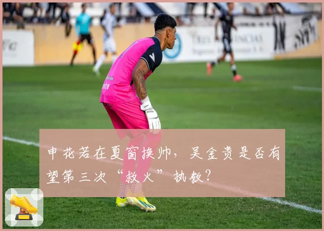 申花若在夏窗换帅，吴金贵是否有望第三次“救火”执教？