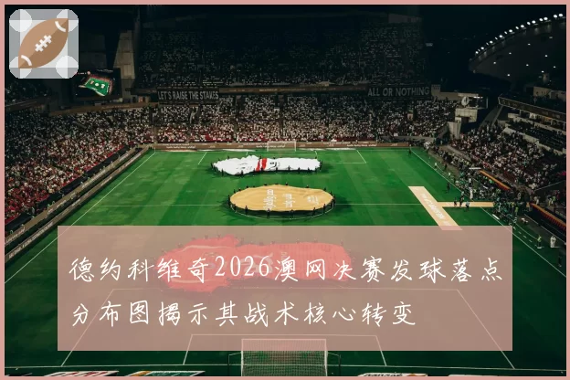 德约科维奇2026澳网决赛发球落点分布图揭示其战术核心转变