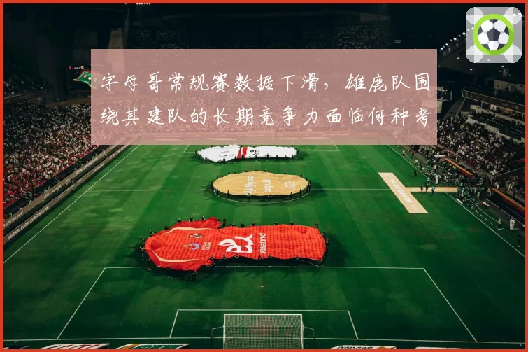 字母哥常规赛数据下滑,雄鹿队围绕其建队的长期竞争力面临何种考验?