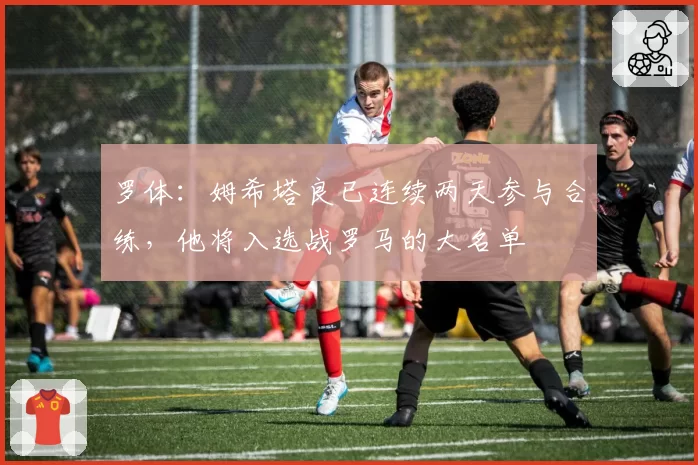 罗体:姆希塔良已连续两天参与合练,他将入选战罗马的大名单