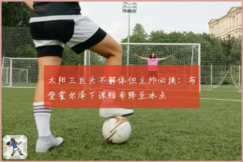 太阳三巨头不解体但主帅必换：布登霍尔泽下课赔率降至冰点